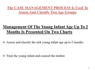 The CASE MANAGEMENT PROCESS Is Used To
Assess And Classify Two Age Groups
Management Of The Young Infant Age Up To 2
Months Is Presented On Two Charts
 Assess and classify the sick young infant age up to 2 months.
 Treat the young infant and counsel the mother.
18
 
