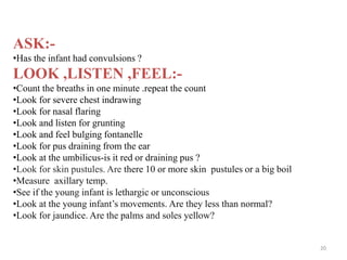 ASK:-
•Has the infant had convulsions ?
LOOK ,LISTEN ,FEEL:-
•Count the breaths in one minute .repeat the count
•Look for severe chest indrawing
•Look for nasal flaring
•Look and listen for grunting
•Look and feel bulging fontanelle
•Look for pus draining from the ear
•Look at the umbilicus-is it red or draining pus ?
•Look for skin pustules. Are there 10 or more skin pustules or a big boil
•Measure axillary temp.
•See if the young infant is lethargic or unconscious
•Look at the young infant’s movements. Are they less than normal?
•Look for jaundice. Are the palms and soles yellow?
20
 