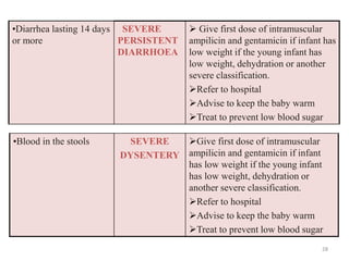 •Diarrhea lasting 14 days
or more
SEVERE
PERSISTENT
DIARRHOEA
 Give first dose of intramuscular
ampilicin and gentamicin if infant has
low weight if the young infant has
low weight, dehydration or another
severe classification.
Refer to hospital
Advise to keep the baby warm
Treat to prevent low blood sugar
•Blood in the stools SEVERE
DYSENTERY
Give first dose of intramuscular
ampilicin and gentamicin if infant
has low weight if the young infant
has low weight, dehydration or
another severe classification.
Refer to hospital
Advise to keep the baby warm
Treat to prevent low blood sugar
28
 
