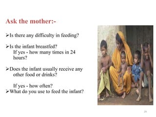 Ask the mother:-
Is there any difficulty in feeding?
Is the infant breastfed?
If yes - how many times in 24
hours?
Does the infant usually receive any
other food or drinks?
If yes - how often?
What do you use to feed the infant?
29
 