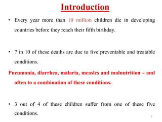 Introduction
• Every year more than 10 million children die in developing
countries before they reach their fifth birthday.
• 7 in 10 of these deaths are due to five preventable and treatable
conditions.
Pneumonia, diarrhea, malaria, measles and malnutrition – and
often to a combination of these conditions.
• 3 out of 4 of these children suffer from one of these five
conditions. 3
 
