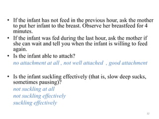 • If the infant has not feed in the previous hour, ask the mother
to put her infant to the breast. Observe her breastfeed for 4
minutes.
• If the infant was fed during the last hour, ask the mother if
she can wait and tell you when the infant is willing to feed
again.
• Is the infant able to attach?
no attachment at all , not well attached , good attachment
• Is the infant suckling effectively (that is, slow deep sucks,
sometimes pausing)?
not suckling at all
not suckling effectively
suckling effectively
32
 