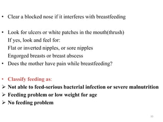 • Clear a blocked nose if it interferes with breastfeeding
• Look for ulcers or white patches in the mouth(thrush)
If yes, look and feel for:
Flat or inverted nipples, or sore nipples
Engorged breasts or breast abscess
• Does the mother have pain while breastfeeding?
• Classify feeding as:
 Not able to feed-serious bacterial infection or severe malnutrition
 Feeding problem or low weight for age
 No feeding problem
33
 