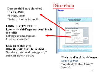 DiarrheaDoes the child have diarrhea?
IF YES, ASK:
•For how long?
•Is there blood in the stool?
LOOK, LISTEN, FEEL:
Look at the child’s general condition, is
the child:
Lethargic or unconscious?
Restless or irritable?
Look for sunken eyes
Offer the child fluid. Is the child:
Not able to drink or drinking poorly?
Drinking eagerly, thirsty?
Pinch the skin of the abdomen.
Does it go back:
Very slowly (> than 2 secs)?
Slowly?
45
 