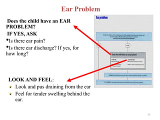 Ear Problem
Does the child have an EAR
PROBLEM?
IF YES, ASK
•Is there ear pain?
•Is there ear discharge? If yes, for
how long?
LOOK AND FEEL:
Look and pus draining from the ear
Feel for tender swelling behind the
ear.
51
 