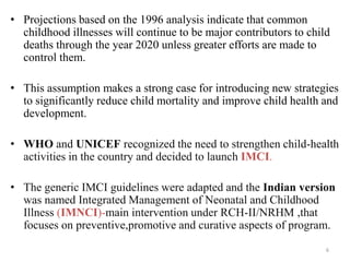 • Projections based on the 1996 analysis indicate that common
childhood illnesses will continue to be major contributors to child
deaths through the year 2020 unless greater efforts are made to
control them.
• This assumption makes a strong case for introducing new strategies
to significantly reduce child mortality and improve child health and
development.
• WHO and UNICEF recognized the need to strengthen child-health
activities in the country and decided to launch IMCI.
• The generic IMCI guidelines were adapted and the Indian version
was named Integrated Management of Neonatal and Childhood
Illness (IMNCI)-main intervention under RCH-II/NRHM ,that
focuses on preventive,promotive and curative aspects of program.
6
 