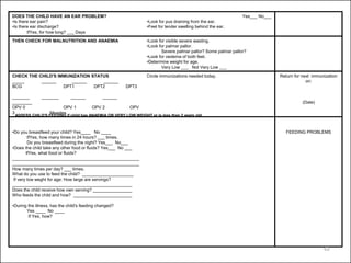 DOES THE CHILD HAVE AN EAR PROBLEM?
•Is there ear pain?
•Is there ear discharge?
IfYes, for how long? ___ Days
Yes___ No___
•Look for pus draining from the ear.
•Feel for tender swelling behind the ear.
THEN CHECK FOR MALNUTRITION AND ANAEMIA •Look for visible severe wasting.
•Look for palmar pallor.
Severe palmar pallor? Some palmar pallor?
•Look for oedema of both feet.
•Determine weight for age.
Very Low ___ Not Very Low ___
CHECK THE CHILD'S IMMUNIZATION STATUS
_____ ______ ______ ______
BCG DPT1 DPT2 DPT3
_______ _______ ______ ______
________
OPV 0 OPV 1 OPV 2 OPV
3 Measles
Circle immunizations needed today. Return for next immunization
on:
(Date)
•Do you breastfeed your child? Yes____ No ____
IfYes, how many times in 24 hours? ___ times.
Do you breastfeed during the night? Yes___ No___
•Does the child take any other food or fluids? Yes___ No ___
IfYes, what food or fluids?
____________________________________________________
____________________________________________________
How many times per day? ___ times.
What do you use to feed the child? _____________________
If very low weght for age: How large are servings?
_________________________________________________
Does the child receive how own serving? ________________
Who feeds the child and how? ________________________
•During the illness, has the child's feeding changed?
Yes ____ No ____
If Yes, how?
FEEDING PROBLEMS
ASSESS CHILD'S FEEDING if child has ANAEMIA OR VERY LOW WEIGHT or is less than 2 years old
62
 
