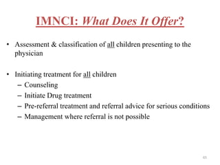 IMNCI: What Does It Offer?
• Assessment & classification of all children presenting to the
physician
• Initiating treatment for all children
– Counseling
– Initiate Drug treatment
– Pre-referral treatment and referral advice for serious conditions
– Management where referral is not possible
65
 