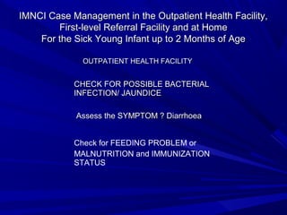 IMNCI Case Management in the Outpatient Health Facility,IMNCI Case Management in the Outpatient Health Facility,
First-level Referral Facility and at HomeFirst-level Referral Facility and at Home
For the Sick Young Infant up to 2 Months of AgeFor the Sick Young Infant up to 2 Months of Age
CHECK FOR POSSIBLE BACTERIALCHECK FOR POSSIBLE BACTERIAL
INFECTION/ JAUNDICEINFECTION/ JAUNDICE
Assess the SYMPTOM ? DiarrhoeaAssess the SYMPTOM ? Diarrhoea
Check for FEEDING PROBLEM or
MALNUTRITION and IMMUNIZATION
STATUS
OUTPATIENT HEALTH FACILITYOUTPATIENT HEALTH FACILITY
 