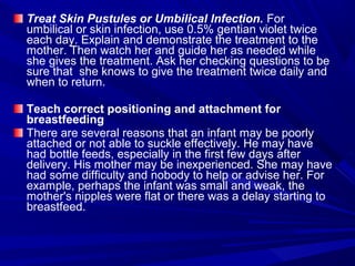 Treat Skin Pustules or Umbilical Infection. For
umbilical or skin infection, use 0.5% gentian violet twice
each day. Explain and demonstrate the treatment to the
mother. Then watch her and guide her as needed while
she gives the treatment. Ask her checking questions to be
sure that she knows to give the treatment twice daily and
when to return.
Teach correct positioning and attachment for
breastfeeding
There are several reasons that an infant may be poorly
attached or not able to suckle effectively. He may have
had bottle feeds, especially in the first few days after
delivery. His mother may be inexperienced. She may have
had some difficulty and nobody to help or advise her. For
example, perhaps the infant was small and weak, the
mother's nipples were flat or there was a delay starting to
breastfeed.
 