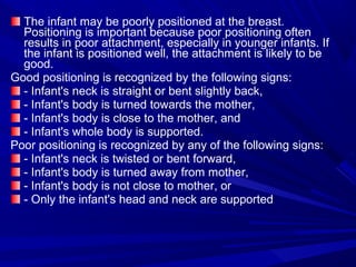 The infant may be poorly positioned at the breast.
Positioning is important because poor positioning often
results in poor attachment, especially in younger infants. If
the infant is positioned well, the attachment is likely to be
good.
Good positioning is recognized by the following signs:
- Infant's neck is straight or bent slightly back,
- Infant's body is turned towards the mother,
- Infant's body is close to the mother, and
- Infant's whole body is supported.
Poor positioning is recognized by any of the following signs:
- Infant's neck is twisted or bent forward,
- Infant's body is turned away from mother,
- Infant's body is not close to mother, or
- Only the infant's head and neck are supported
 