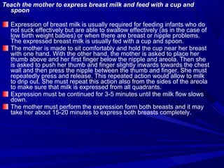 Teach the mother to express breast milk and feed with a cup and
spoon
Expression of breast milk is usually required for feeding infants who do
not suck effectively but are able to swallow effectively (as in the case of
low birth weight babies) or when there are breast or nipple problems.
The expressed breast milk is usually fed with a cup and spoon.
The mother is made to sit comfortably and hold the cup near her breast
with one hand. With the other hand, the mother is asked to place her
thumb above and her first finger below the nipple and areola. Then she
is asked to push her thumb and finger slightly inwards towards the chest
wall and then press the nipple between the thumb and finger. She must
repeatedly press and release. This repeated action would allow to milk
to drip out. She must repeat this action also from the sides of the areola
to make sure that milk is expressed from all quadrants.
Expression must be continued for 3-5 minutes until the milk flow slows
down.
The mother must perform the expression form both breasts and it may
take her about 15-20 minutes to express both breasts completely.
 