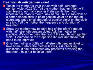 Treat thrush with gentian violet.
Teach the mother to treat thrush with half –strength
gentian violet (0.25%). Tell the mother that her infant will
start feeding normally sooner if she paints the mouth
ulcers in her infant’s mouth. Ask her to use a clean cloth or
a cotton-tipped stick to paint gentian violet on the mouth
ulcers and put a small amount of gentian violet on the cloth
or stick. Tell the mother the frequency and duration of
treatment.
Show the mother how to paint half of the infant’s mouth
with half -strength gentian violet. Ask the mother to
practice. Watch her paint the rest of the mouth with gentian
violet. Comment on the steps she did well and those that
need to be improved.
Give the mother a bottle of half-strength gentian violet to
take home. Before the mother leaves, ask checking
questions. If she anticipates any problems providing the
treatment, help her to solve them.
 