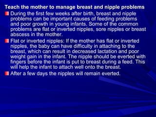 Teach the mother to manage breast and nipple problems
During the first few weeks after birth, breast and nipple
problems can be important causes of feeding problems
and poor growth in young infants. Some of the common
problems are flat or inverted nipples, sore nipples or breast
abscess in the mother.
Flat or inverted nipples: If the mother has flat or inverted
nipples, the baby can have difficulty in attaching to the
breast, which can result in decreased lactation and poor
weight gain in the infant. The nipple should be everted with
fingers before the infant is put to breast during a feed. This
will help the infant to attach well onto the breast.
After a few days the nipples will remain everted.
 