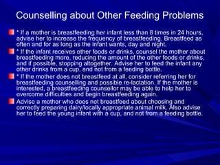Counselling about Other Feeding Problems
* If a mother is breastfeeding her infant less than 8 times in 24 hours,
advise her to increase the frequency of breastfeeding. Breastfeed as
often and for as long as the infant wants, day and night.
* If the infant receives other foods or drinks, counsel the mother about
breastfeeding more, reducing the amount of the other foods or drinks,
and if possible, stopping altogether. Advise her to feed the infant any
other drinks from a cup, and not from a feeding bottle.
* If the mother does not breastfeed at all, consider referring her for
breastfeeding counselling and possible re-lactation. If the mother is
interested, a breastfeeding counsellor may be able to help her to
overcome difficulties and begin breastfeeding again.
Advise a mother who does not breastfeed about choosing and
correctly preparing dairy/locally appropriate animal milk. Also advise
her to feed the young infant with a cup, and not from a feeding bottle.
 