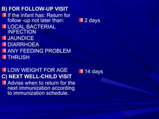 B) FOR FOLLOW-UP VISIT
If the infant has: Return for
follow -up not later than:
LOCAL BACTERIAL
INFECTION
JAUNDICE
DIARRHOEA
ANY FEEDING PROBLEM
THRUSH
LOW WEIGHT FOR AGE
C) NEXT WELL-CHILD VISIT
Advise when to return for the
next immunization according
to immunization schedule.
2 days
14 days
 