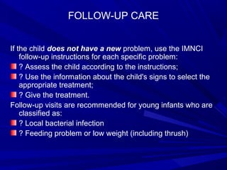 FOLLOW-UP CARE
If the child does not have a new problem, use the IMNCI
follow-up instructions for each specific problem:
? Assess the child according to the instructions;
? Use the information about the child's signs to select the
appropriate treatment;
? Give the treatment.
Follow-up visits are recommended for young infants who are
classified as:
? Local bacterial infection
? Feeding problem or low weight (including thrush)
 