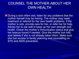 COUNSEL THE MOTHER ABOUT HER
OWN HEALTH
During a sick infant visit, listen for any problems that the
mother herself may be having. The mother may need
treatment or referral for her own health problems. If the
mother is sick, provide care for her, or refer her for help.
Advise her to eat well to keep up her own strength and
health. Check the mother’s immunization status and give
her tetanus toxoid if needed. Give the mother iron folic
acid tablets if she is not already taken them. Make sure
she has access to family planning and counselling on
STD and AIDS prevention.
 