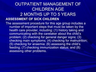 OUTPATIENT MANAGEMENT OF
CHILDREN AGE
2 MONTHS UP TO 5 YEARS
ASSESSMENT OF SICK CHILDREN
The assessment procedure for this age group includes a
number of important steps that must be taken by the
health care provider, including: (1) history taking and
communicating with the caretaker about the child’s
problem; (2) checking for general danger signs; (3)
checking main symptoms; (4) checking for malnutrition;
(5) checking for anaemia; (6) assessing the child’s
feeding; (7) checking immunization status; and (8)
assessing other problems.
 
