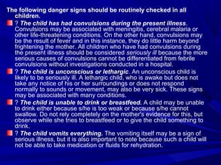 The following danger signs should be routinely checked in all
children.
? The child has had convulsions during the present illness.
Convulsions may be associated with meningitis, cerebral malaria or
other life-threatening conditions. On the other hand, convulsions may
be the result of fever and in this instance, they do little harm beyond
frightening the mother. All children who have had convulsions during
the present illness should be considered seriously ill because the more
serious causes of convulsions cannot be differentiated from febrile
convulsions without investigations conducted in a hospital.
? The child is unconscious or lethargic. An unconscious child is
likely to be seriously ill. A lethargic child, who is awake but does not
take any notice of his or her surroundings or does not respond
normally to sounds or movement, may also be very sick. These signs
may be associated with many conditions.
? The child is unable to drink or breastfeed. A child may be unable
to drink either because s/he is too weak or because s/he cannot
swallow. Do not rely completely on the mother's evidence for this, but
observe while she tries to breastfeed or to give the child something to
drink.
? The child vomits everything. The vomiting itself may be a sign of
serious illness, but it is also important to note because such a child will
not be able to take medication or fluids for rehydration.
 