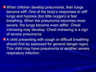 When children develop pneumonia, their lungs
become stiff. One of the body’s responses to stiff
lungs and hypoxia (too little oxygen) is fast
breathing. When the pneumonia becomes more
severe, the lungs become even stiffer. Chest
indrawing may develop. Chest indrawing is a sign
of severe pneumonia.
A child presenting with cough or difficult breathing
should first be assessed for general danger signs.
This child may have pneumonia or another severe
respiratory infection.
 