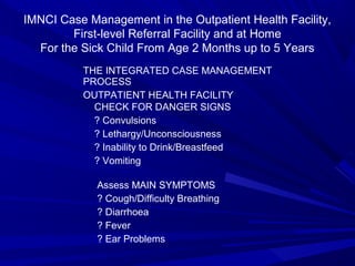 IMNCI Case Management in the Outpatient Health Facility,
First-level Referral Facility and at Home
For the Sick Child From Age 2 Months up to 5 Years
THE INTEGRATED CASE MANAGEMENT
PROCESS
OUTPATIENT HEALTH FACILITY
CHECK FOR DANGER SIGNS
? Convulsions
? Lethargy/Unconsciousness
? Inability to Drink/Breastfeed
? Vomiting
Assess MAIN SYMPTOMS
? Cough/Difficulty Breathing
? Diarrhoea
? Fever
? Ear Problems
 