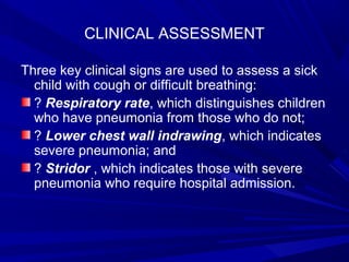 CLINICAL ASSESSMENT
Three key clinical signs are used to assess a sick
child with cough or difficult breathing:
? Respiratory rate, which distinguishes children
who have pneumonia from those who do not;
? Lower chest wall indrawing, which indicates
severe pneumonia; and
? Stridor , which indicates those with severe
pneumonia who require hospital admission.
 