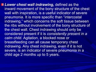 Lower chest wall indrawing, defined as the
inward movement of the bony structure of the chest
wall with inspiration, is a useful indicator of severe
pneumonia. It is more specific than “intercostal
indrawing,” which concerns the soft tissue between
the ribs without involvement of the bony structure of
the chest wall. Chest indrawing should only be
considered present if it is consistently present in a
calm child. Agitation, a blocked nose or
breastfeeding can all cause temporary chest
indrawing. Any chest indrawing, even if it is not
severe, is an indicator of severe pneumonia in a
child age 2 months up to 5 years.
 
