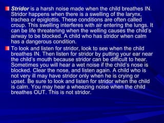Stridor is a harsh noise made when the child breathes IN.
Stridor happens when there is a swelling of the larynx,
trachea or epiglottis. These conditions are often called
croup. This swelling interferes with air entering the lungs. It
can be life threatening when the welling causes the child’s
airway to be blocked. A child who has stridor when calm
has a dangerous condition.
To look and listen for stridor, look to see when the child
breathes IN. Then listen for stridor by putting your ear near
the child’s mouth because stridor can be difficult to hear.
Sometimes you will hear a wet noise if the child’s nose is
blocked. Clear the nose, and listen again. A child who is
not very ill may have stridor only when he is crying or
upset. Be sure to look and listen for stridor when the child
is calm. You may hear a wheezing noise when the child
breathes OUT. This is not stridor.
 