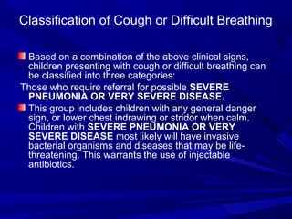 Classification of Cough or Difficult Breathing
Based on a combination of the above clinical signs,
children presenting with cough or difficult breathing can
be classified into three categories:
Those who require referral for possible SEVERE
PNEUMONIA OR VERY SEVERE DISEASE.
This group includes children with any general danger
sign, or lower chest indrawing or stridor when calm.
Children with SEVERE PNEUMONIA OR VERY
SEVERE DISEASE most likely will have invasive
bacterial organisms and diseases that may be life-
threatening. This warrants the use of injectable
antibiotics.
 