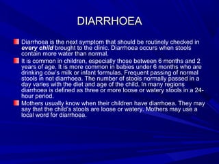 DIARRHOEADIARRHOEA
Diarrhoea is the next symptom that should be routinely checked in
every child brought to the clinic. Diarrhoea occurs when stools
contain more water than normal.
It is common in children, especially those between 6 months and 2
years of age. It is more common in babies under 6 months who are
drinking cow’s milk or infant formulas. Frequent passing of normal
stools in not diarrhoea. The number of stools normally passed in a
day varies with the diet and age of the child. In many regions
diarrhoea is defined as three or more loose or watery stools in a 24-
hour period.
Mothers usually know when their children have diarrhoea. They may
say that the child’s stools are loose or watery. Mothers may use a
local word for diarrhoea.
 