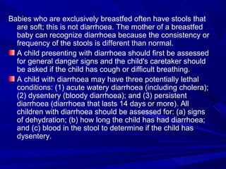 Babies who are exclusively breastfed often have stools that
are soft; this is not diarrhoea. The mother of a breastfed
baby can recognize diarrhoea because the consistency or
frequency of the stools is different than normal.
A child presenting with diarrhoea should first be assessed
for general danger signs and the child's caretaker should
be asked if the child has cough or difficult breathing.
A child with diarrhoea may have three potentially lethal
conditions: (1) acute watery diarrhoea (including cholera);
(2) dysentery (bloody diarrhoea); and (3) persistent
diarrhoea (diarrhoea that lasts 14 days or more). All
children with diarrhoea should be assessed for: (a) signs
of dehydration; (b) how long the child has had diarrhoea;
and (c) blood in the stool to determine if the child has
dysentery.
 