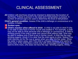 CLINICAL ASSESSMENT
All children with diarrhoea should be checked to determine the duration of
diarrhoea, if blood is present in the stool and if dehydration is present. A
number of clinical signs are used to determine the level of dehydration:
Child’s general condition. Assess if the child is lethargic or unconscious or is
restless /irritable.
Sunken eyes.
Child’s reaction when offered to drink . A child is not able to drink if s/he
is not able to take fluid in his/her mouth and swallow it. For example, a child
may not be able to drink because s/he is lethargic or unconscious. A child is
drinking poorly if the child is weak and cannot drink without help. S/he may
be able to swallow only if fluid is put in his/her mouth. A child has the sign
drinking eagerly, thirsty if it is clear that the child wants to drink. Notice if the
child reaches out for the cup or spoon when you offer him/her water. When
the water is taken away, see if the child is unhappy because s/he wants to
drink more. If the child takes a drink only with encouragement and does not
want to drink more, s/he does not have the sign “drinking eagerly, thirsty.”
 