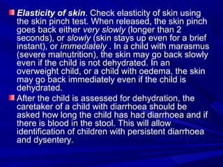 Elasticity of skin. Check elasticity of skin using
the skin pinch test. When released, the skin pinch
goes back either very slowly (longer than 2
seconds), or slowly (skin stays up even for a brief
instant), or immediately . In a child with marasmus
(severe malnutrition), the skin may go back slowly
even if the child is not dehydrated. In an
overweight child, or a child with oedema, the skin
may go back immediately even if the child is
dehydrated.
After the child is assessed for dehydration, the
caretaker of a child with diarrhoea should be
asked how long the child has had diarrhoea and if
there is blood in the stool. This will allow
identification of children with persistent diarrhoea
and dysentery.
 