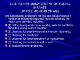 OUTPATIENT MANAGEMENT OF YOUNG
INFANTS
UP TO 2 MONTHS OF AGE
The assessment procedure for this age group includes a
number of important steps that must be taken by the
health care provider, including:
(1) history taking and communicating with the caretaker
about the young infant’s problem;
(2) checking for possible bacterial infection / jaundice;
(3) checking for diarrhoea;
(4) checking for feeding problem or malnutrition;
(5) checking immunization status; and
(6) assessing other problems.
 