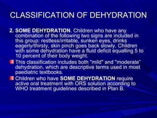 CLASSIFICATION OF DEHYDRATION
2. SOME DEHYDRATION. Children who have any
combination of the following two signs are included in
this group: restless/irritable, sunken eyes, drinks
eagerly/thirsty, skin pinch goes back slowly. Children
with some dehydration have a fluid deficit equalling 5 to
10 percent of their body weight.
This classification includes both "mild" and "moderate”
dehydration, which are descriptive terms used in most
paediatric textbooks.
Children who have SOME DEHYDRATION require
active oral treatment with ORS solution according to
WHO treatment guidelines described in Plan B.
 