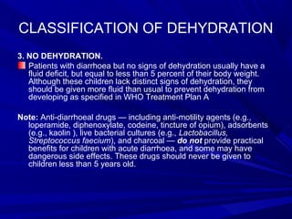 CLASSIFICATION OF DEHYDRATION
3. NO DEHYDRATION.
Patients with diarrhoea but no signs of dehydration usually have a
fluid deficit, but equal to less than 5 percent of their body weight.
Although these children lack distinct signs of dehydration, they
should be given more fluid than usual to prevent dehydration from
developing as specified in WHO Treatment Plan A
Note: Anti-diarrhoeal drugs — including anti-motility agents (e.g.,
loperamide, diphenoxylate, codeine, tincture of opium), adsorbents
(e.g., kaolin ), live bacterial cultures (e.g., Lactobacillus,
Streptococcus faecium), and charcoal — do not provide practical
benefits for children with acute diarrhoea, and some may have
dangerous side effects. These drugs should never be given to
children less than 5 years old.
 