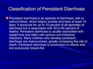 Classification of Persistent Diarrhoea
Persistent diarrhoea is an episode of diarrhoea, with or
without blood, which begins acutely and lasts at least 14
days. It accounts for up to 15 percent of all episodes of
diarrhoea but is associated with 30 to 50 percent of
deaths. Persistent diarrhoea is usually associated with
weight loss and often with serious non-intestinal
infections. Many children who develop persistent
diarrhoea are malnourished, greatly increasing the risk of
death. Persistent diarrhoea is uncommon in infants who
are exclusively breast-fed.
 