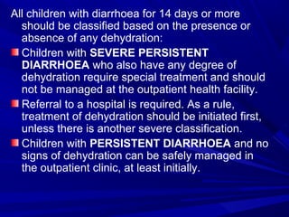All children with diarrhoea for 14 days or more
should be classified based on the presence or
absence of any dehydration:
Children with SEVERE PERSISTENT
DIARRHOEA who also have any degree of
dehydration require special treatment and should
not be managed at the outpatient health facility.
Referral to a hospital is required. As a rule,
treatment of dehydration should be initiated first,
unless there is another severe classification.
Children with PERSISTENT DIARRHOEA and no
signs of dehydration can be safely managed in
the outpatient clinic, at least initially.
 