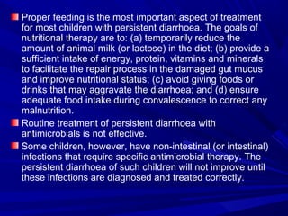 Proper feeding is the most important aspect of treatment
for most children with persistent diarrhoea. The goals of
nutritional therapy are to: (a) temporarily reduce the
amount of animal milk (or lactose) in the diet; (b) provide a
sufficient intake of energy, protein, vitamins and minerals
to facilitate the repair process in the damaged gut mucus
and improve nutritional status; (c) avoid giving foods or
drinks that may aggravate the diarrhoea; and (d) ensure
adequate food intake during convalescence to correct any
malnutrition.
Routine treatment of persistent diarrhoea with
antimicrobials is not effective.
Some children, however, have non-intestinal (or intestinal)
infections that require specific antimicrobial therapy. The
persistent diarrhoea of such children will not improve until
these infections are diagnosed and treated correctly.
 