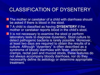 CLASSIFICATION OF DYSENTERY
The mother or caretaker of a child with diarrhoea should
be asked if there is blood in the stool.
? A child is classified as having DYSENTERY if the
mother or caretaker reports blood in the child’s stool.
It is not necessary to examine the stool or perform
laboratory tests to diagnose dysentery. Stool culture to
detect pathogenic bacteria is rarely possible. Moreover,
at least two days are required to obtain the results of a
culture. Although “dysentery” is often described as a
syndrome of bloody diarrhoea with fever, abdominal
cramps, rectal pain and mucoid stools, these features do
not always accompany bloody diarrhoea, nor do they
necessarily define its aetiology or determine appropriate
treatment.
 