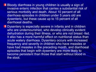 Bloody diarrhoea in young children is usually a sign of
invasive enteric infection that carries a substantial risk of
serious morbidity and death. About 10 percent of all
diarrhoea episodes in children under 5 years old are
dysenteric, but these cause up to 15 percent of all
diarrhoeal deaths.
Dysentery is especially severe in infants and in children
who are undernourished, who develop clinically evident
dehydration during their illness, or who are not breast -fed.
It also has a more harmful effect on nutritional status than
acute watery diarrhoea. Dysentery occurs with increased
frequency and severity in children who have measles or
have had measles in the preceding month, and diarrhoeal
episodes that begin with dysentery are more likely to
become persistent than those that start without blood in
the stool.
 