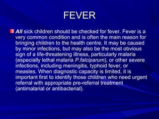FEVERFEVER
All sick children should be checked for fever. Fever is a
very common condition and is often the main reason for
bringing children to the health centre. It may be caused
by minor infections, but may also be the most obvious
sign of a life-threatening illness, particularly malaria
(especially lethal malaria P.falciparum), or other severe
infections, including meningitis, typhoid fever, or
measles. When diagnostic capacity is limited, it is
important first to identify those children who need urgent
referral with appropriate pre-referral treatment
(antimalarial or antibacterial).
 