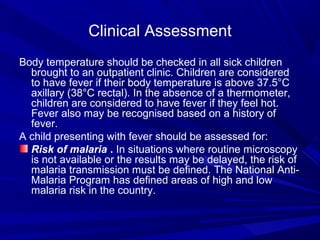 Clinical Assessment
Body temperature should be checked in all sick children
brought to an outpatient clinic. Children are considered
to have fever if their body temperature is above 37.5°C
axillary (38°C rectal). In the absence of a thermometer,
children are considered to have fever if they feel hot.
Fever also may be recognised based on a history of
fever.
A child presenting with fever should be assessed for:
Risk of malaria . In situations where routine microscopy
is not available or the results may be delayed, the risk of
malaria transmission must be defined. The National Anti-
Malaria Program has defined areas of high and low
malaria risk in the country.
 