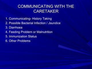 COMMUNICATING WITH THE
CARETAKER
1. Communicating- History Taking
2. Possible Bacterial Infection / Jaundice
3. Diarrhoea
4. Feeding Problem or Malnutrition
5. Immunization Status
6. Other Problems
 