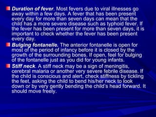 Duration of fever. Most fevers due to viral illnesses go
away within a few days. A fever that has been present
every day for more than seven days can mean that the
child has a more severe disease such as typhoid fever. If
the fever has been present for more than seven days, it is
important to check whether the fever has been present
every day.
Bulging fontanelle. The anterior fontanelle is open for
most of the period of infancy before it is closed by the
growth of the surrounding bones. If open, feel for bulging
of the fontanelle just as you did for young infants.
Stiff neck. A stiff neck may be a sign of meningitis,
cerebral malaria or another very severe febrile disease. If
the child is conscious and alert, check stiffness by tickling
the feet, asking the child to bend his/her neck to look
down or by very gently bending the child’s head forward. It
should move freely.
 