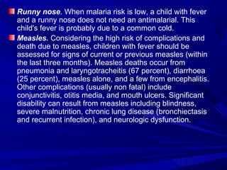 Runny nose. When malaria risk is low, a child with fever
and a runny nose does not need an antimalarial. This
child's fever is probably due to a common cold.
Measles. Considering the high risk of complications and
death due to measles, children with fever should be
assessed for signs of current or previous measles (within
the last three months). Measles deaths occur from
pneumonia and laryngotracheitis (67 percent), diarrhoea
(25 percent), measles alone, and a few from encephalitis.
Other complications (usually non fatal) include
conjunctivitis, otitis media, and mouth ulcers. Significant
disability can result from measles including blindness,
severe malnutrition, chronic lung disease (bronchiectasis
and recurrent infection), and neurologic dysfunction.
 