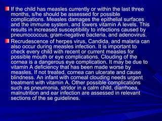 If the child has measles currently or within the last three
months, s/he should be assessed for possible
complications. Measles damages the epithelial surfaces
and the immune system, and lowers vitamin A levels. This
results in increased susceptibility to infections caused by
pneumococcus, gram-negative bacteria, and adenovirus.
Recrudescence of herpes virus, Candida, and malaria can
also occur during measles infection. It is important to
check every child with recent or current measles for
possible mouth or eye complications. Clouding of the
cornea is a dangerous eye complication. It may be due to
vitamin A deficiency that has been made worse by
measles. If not treated, cornea can ulcerate and cause
blindness. An infant with corneal clouding needs urgent
treatment with vitamin A. Other possible complications
such as pneumonia, stridor in a calm child, diarrhoea,
malnutrition and ear infection are assessed in relevant
sections of the se guidelines.
 