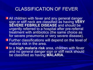 CLASSIFICATION OF FEVER
All children with fever and any general danger
sign or stiff neck are classified as having VERY
SEVERE FEBRILE DISEASE and should be
urgently referred to a hospital after pre-referral
treatment with antibiotics (the same choice as
for severe pneumonia or very severe disease).
Further classifications will depend on the level of
malaria risk in the area.
In a high malaria risk area, children with fever
and no general danger sign or stiff neck should
be classified as having MALARIA.
 