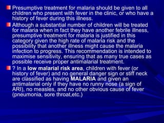 Presumptive treatment for malaria should be given to all
children who present with fever in the clinic, or who have a
history of fever during this illness.
Although a substantial number of children will be treated
for malaria when in fact they have another febrile illness,
presumptive treatment for malaria is justified in this
category given the high rate of malaria risk and the
possibility that another illness might cause the malaria
infection to progress. This recommendation is intended to
maximise sensitivity, ensuring that as many true cases as
possible receive proper antimalarial treatment.
? In a low malarial risk area, children with fever (or
history of fever) and no general danger sign or stiff neck
are classified as having MALARIA and given an
antimalarial only if they have no runny nose (a sign of
ARI), no measles, and no other obvious cause of fever
(pneumonia, sore throat,etc.)
 